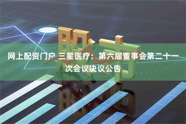 网上配资门户 三星医疗：第六届董事会第二十一次会议决议公告