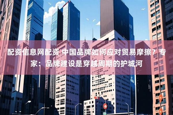 配资信息网配资 中国品牌如何应对贸易摩擦？专家：品牌建设是穿越周期的护城河