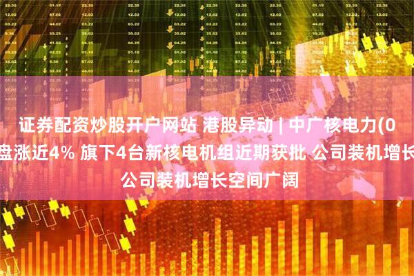 证券配资炒股开户网站 港股异动 | 中广核电力(01816)尾盘涨近4% 旗下4台新核电机组近期获批 公司装机增长空间广阔
