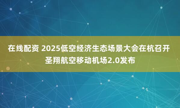 在线配资 2025低空经济生态场景大会在杭召开 圣翔航空移动机场2.0发布