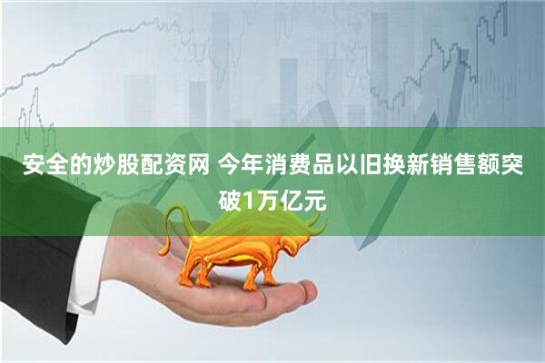 安全的炒股配资网 今年消费品以旧换新销售额突破1万亿元