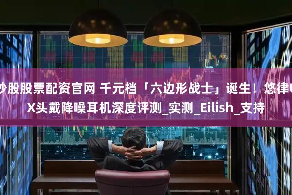 炒股股票配资官网 千元档「六边形战士」诞生！悠律UX头戴降噪耳机深度评测_实测_Eilish_支持