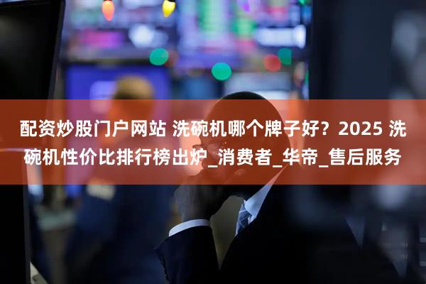 配资炒股门户网站 洗碗机哪个牌子好？2025 洗碗机性价比排行榜出炉_消费者_华帝_售后服务