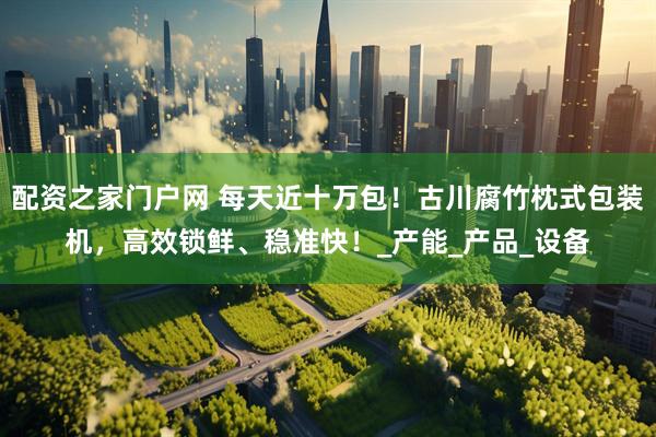 配资之家门户网 每天近十万包！古川腐竹枕式包装机，高效锁鲜、稳准快！_产能_产品_设备