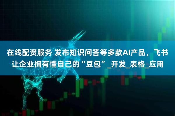 在线配资服务 发布知识问答等多款AI产品，飞书让企业拥有懂自己的“豆包”_开发_表格_应用