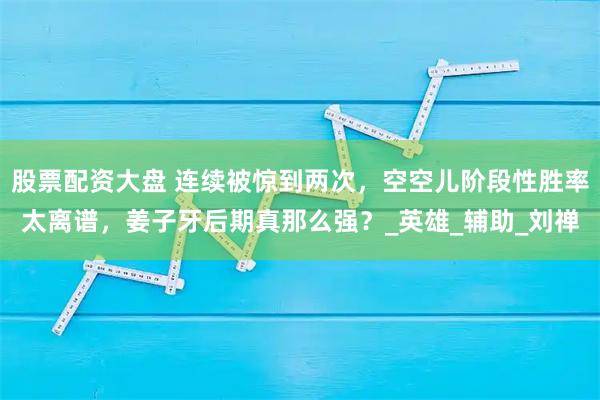股票配资大盘 连续被惊到两次，空空儿阶段性胜率太离谱，姜子牙后期真那么强？_英雄_辅助_刘禅
