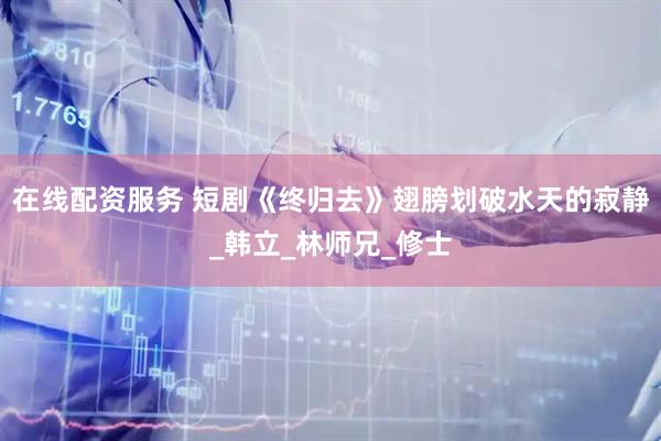 在线配资服务 短剧《终归去》翅膀划破水天的寂静_韩立_林师兄_修士