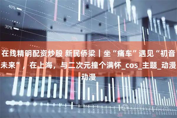 在线精明配资炒股 新民侨梁｜坐“痛车”遇见“初音未来”，在上海，与二次元撞个满怀_cos_主题_动漫