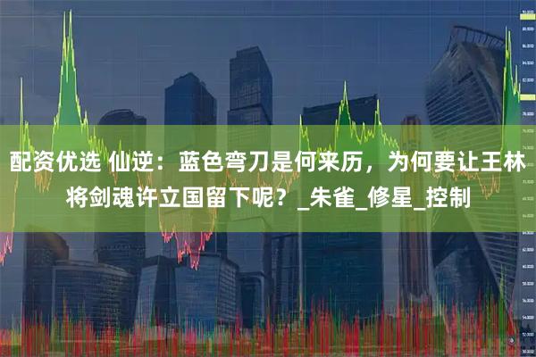 配资优选 仙逆：蓝色弯刀是何来历，为何要让王林将剑魂许立国留下呢？_朱雀_修星_控制
