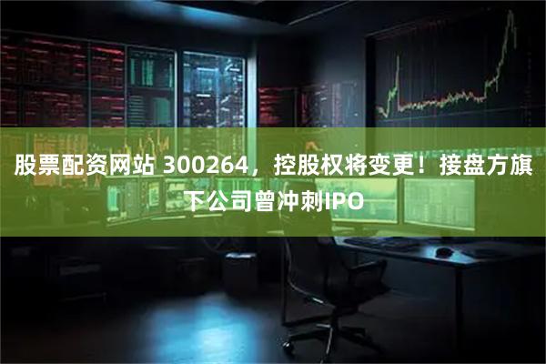 股票配资网站 300264，控股权将变更！接盘方旗下公司曾冲刺IPO