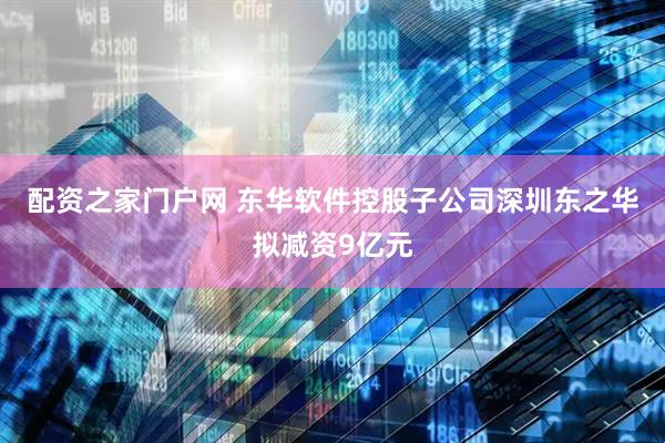 配资之家门户网 东华软件控股子公司深圳东之华拟减资9亿元