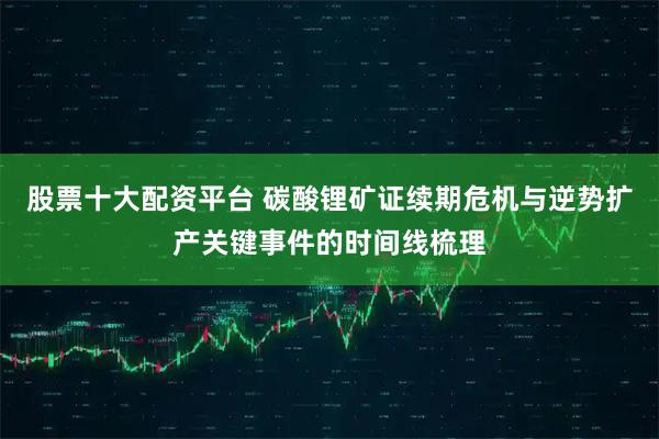 股票十大配资平台 碳酸锂矿证续期危机与逆势扩产关键事件的时间线梳理