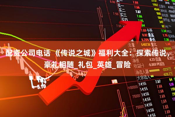 配资公司电话 《传说之城》福利大全：探索传说，豪礼相随_礼包_英雄_冒险