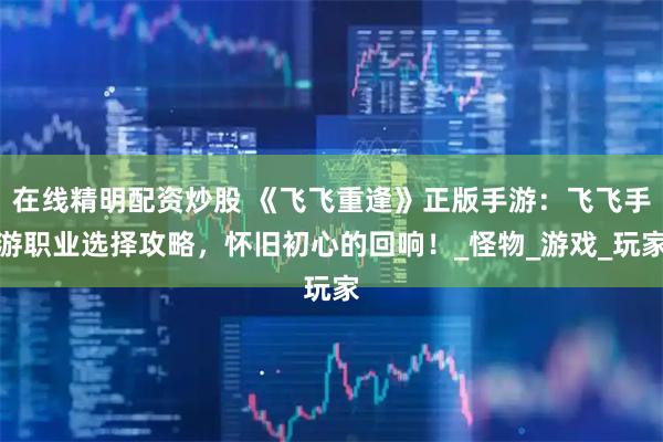 在线精明配资炒股 《飞飞重逢》正版手游：飞飞手游职业选择攻略，怀旧初心的回响！_怪物_游戏_玩家