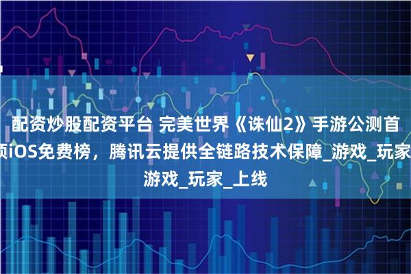 配资炒股配资平台 完美世界《诛仙2》手游公测首日登顶iOS免费榜，腾讯云提供全链路技术保障_游戏_玩家_上线