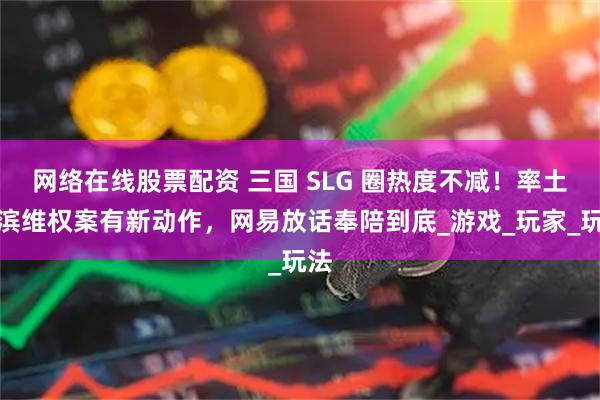 网络在线股票配资 三国 SLG 圈热度不减！率土之滨维权案有新动作，网易放话奉陪到底_游戏_玩家_玩法