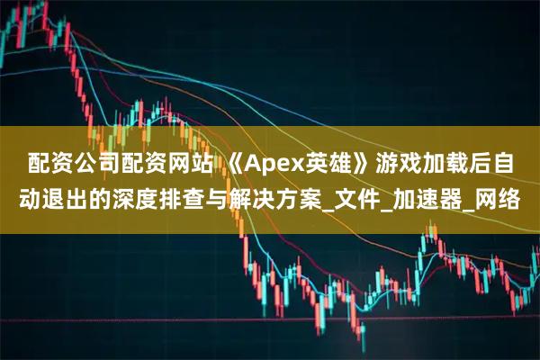 配资公司配资网站 《Apex英雄》游戏加载后自动退出的深度排查与解决方案_文件_加速器_网络