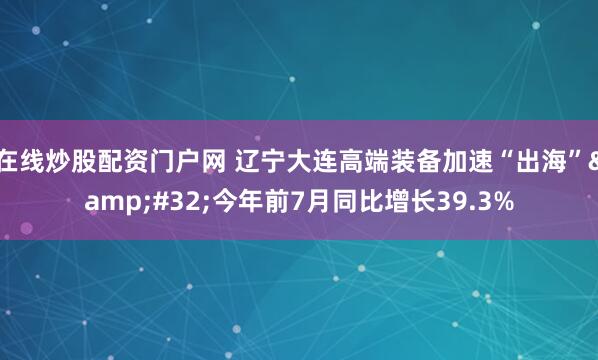 在线炒股配资门户网 辽宁大连高端装备加速“出海”&#32;今年前7月同比增长39.3%