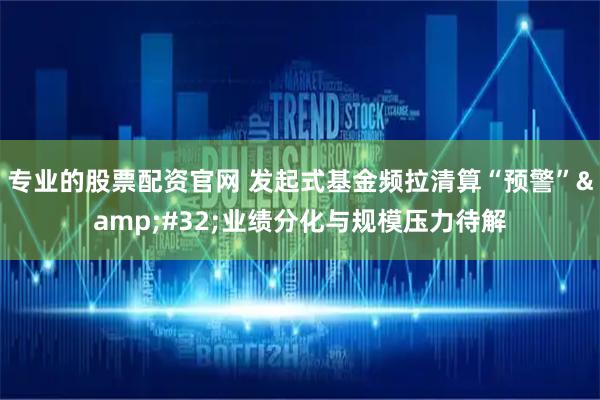 专业的股票配资官网 发起式基金频拉清算“预警”&#32;业绩分化与规模压力待解