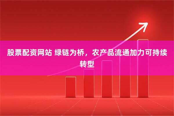 股票配资网站 绿链为桥，农产品流通加力可持续转型