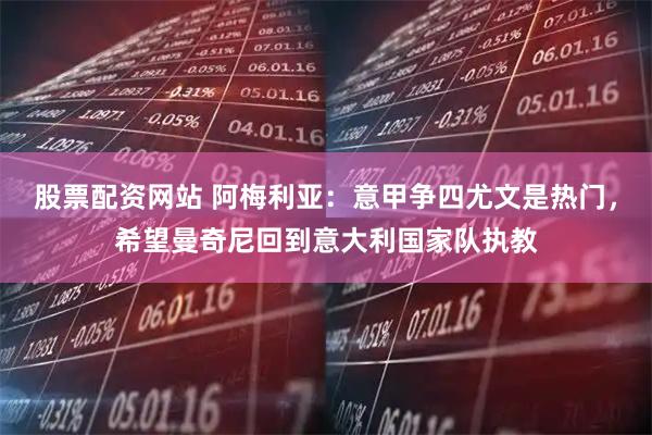 股票配资网站 阿梅利亚：意甲争四尤文是热门，希望曼奇尼回到意大利国家队执教