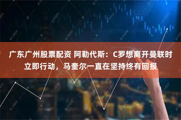 广东广州股票配资 阿勒代斯:C罗想离开曼联时立即行动,马奎尔一直在坚持终有回报