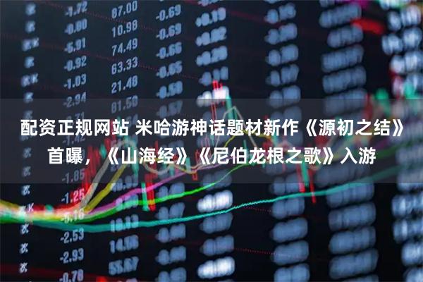 配资正规网站 米哈游神话题材新作《源初之结》首曝，《山海经》《尼伯龙根之歌》入游