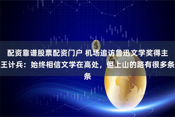 配资靠谱股票配资门户 机场追访鲁迅文学奖得主王计兵：始终相信文学在高处，但上山的路有很多条